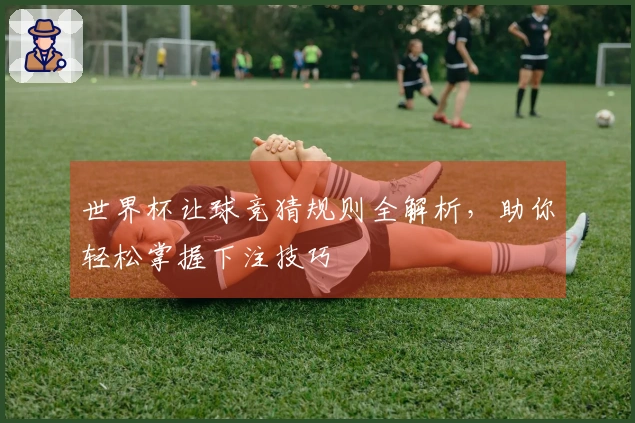 世界杯让球竞猜规则全解析，助你轻松掌握下注技巧