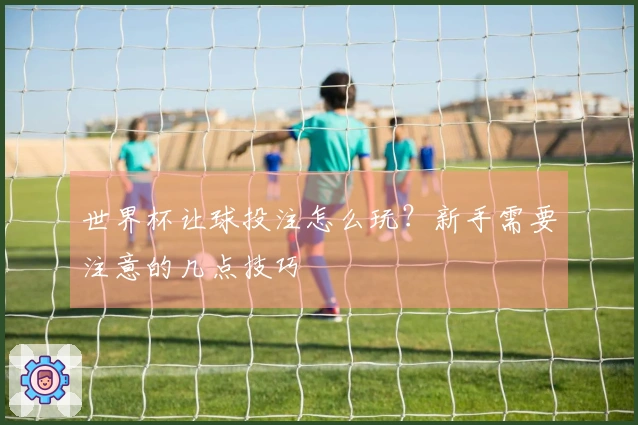 世界杯让球投注怎么玩？新手需要注意的几点技巧
